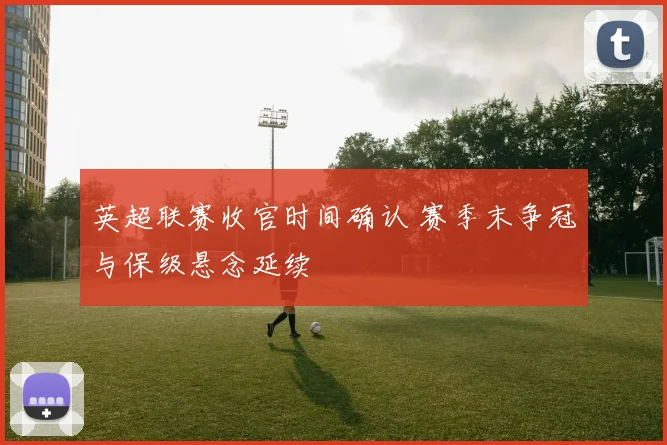 英超联赛收官时间确认 赛季末争冠与保级悬念延续