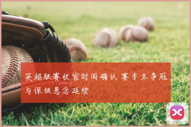英超联赛收官时间确认 赛季末争冠与保级悬念延续