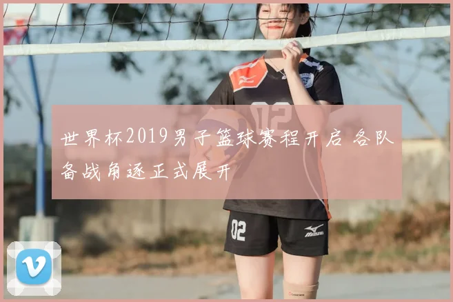 世界杯2019男子篮球赛程开启 各队备战角逐正式展开