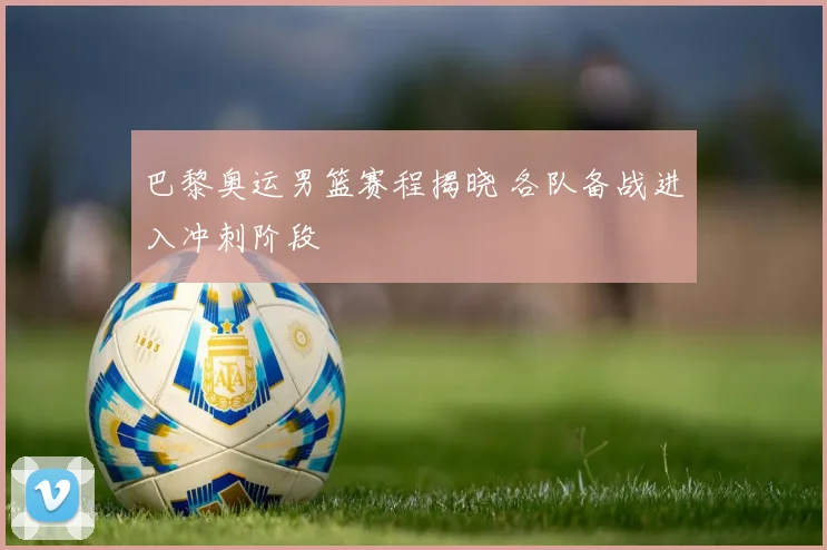 巴黎奥运男篮赛程揭晓 各队备战进入冲刺阶段