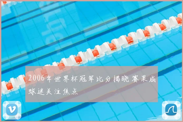 2006年世界杯冠军比分揭晓 赛果成球迷关注焦点
