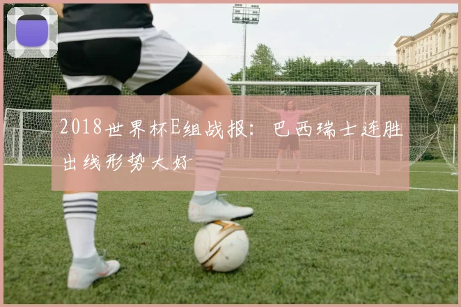 2018世界杯E组战报：巴西瑞士连胜出线形势大好